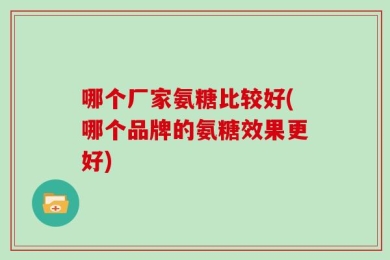 哪个厂家氨糖比较好(哪个品牌的氨糖效果更好)