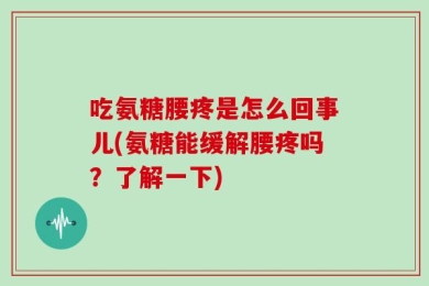吃氨糖腰疼是怎么回事儿(氨糖能缓解腰疼吗？了解一下)