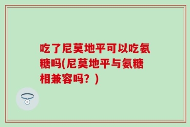 吃了尼莫地平可以吃氨糖吗(尼莫地平与氨糖相兼容吗？)
