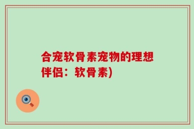 合宠软骨素宠物的理想伴侣：软骨素)