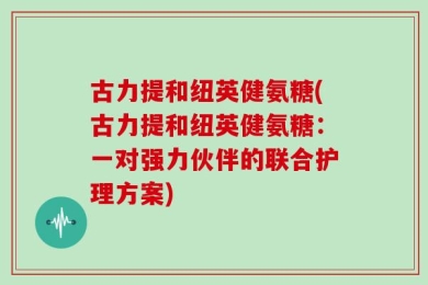 古力提和纽英健氨糖(古力提和纽英健氨糖：一对强力伙伴的联合护理方案)