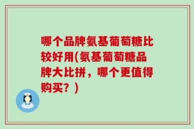 哪个品牌氨基葡萄糖比较好用(氨基葡萄糖品牌大比拼，哪个更值得购买？)