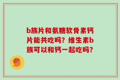 b族片和氨糖软骨素钙片能共吃吗？维生素b族可以和钙一起吃吗？