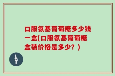 口服氨基葡萄糖多少钱一盒(口服氨基葡萄糖盒装价格是多少？)