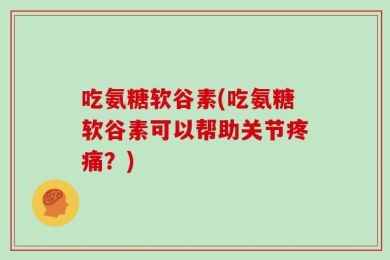 吃氨糖软谷素(吃氨糖软谷素可以帮助关节疼痛？)