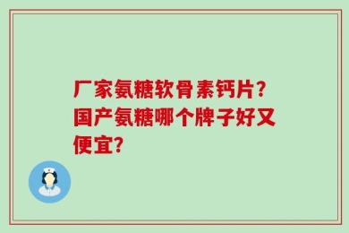 厂家氨糖软骨素钙片？国产氨糖哪个牌子好又便宜？