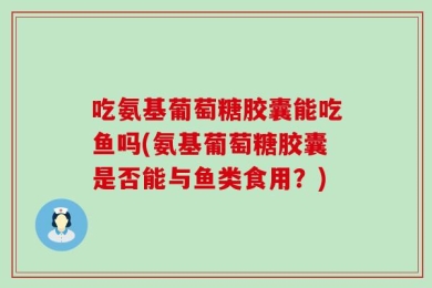 吃氨基葡萄糖胶囊能吃鱼吗(氨基葡萄糖胶囊是否能与鱼类食用？)