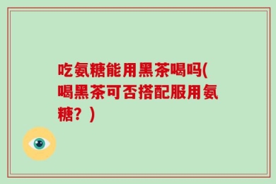 吃氨糖能用黑茶喝吗(喝黑茶可否搭配服用氨糖？)