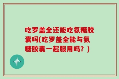 吃罗盖全还能吃氨糖胶囊吗(吃罗盖全能与氨糖胶囊一起服用吗？)