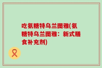 吃氨糖特乌兰图雅(氨糖特乌兰图雅：新式膳食补充剂)