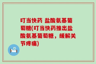 叮当快药 盐酸氨基葡萄糖(叮当快药推出盐酸氨基葡萄糖，缓解关节疼痛)