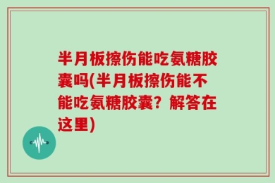 半月板擦伤能吃氨糖胶囊吗(半月板擦伤能不能吃氨糖胶囊？解答在这里)