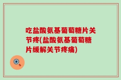 吃盐酸氨基葡萄糖片关节疼(盐酸氨基葡萄糖片缓解关节疼痛)