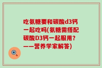 吃氨糖要和碳酸d3钙一起吃吗(氨糖需搭配碳酸D3钙一起服用？——营养学家解答)