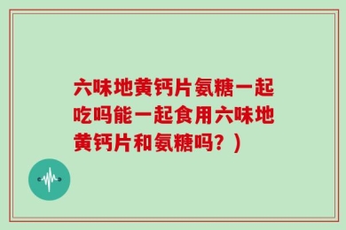 六味地黄钙片氨糖一起吃吗能一起食用六味地黄钙片和氨糖吗？)
