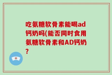 吃氨糖软骨素能喝ad钙奶吗(能否同时食用氨糖软骨素和AD钙奶？