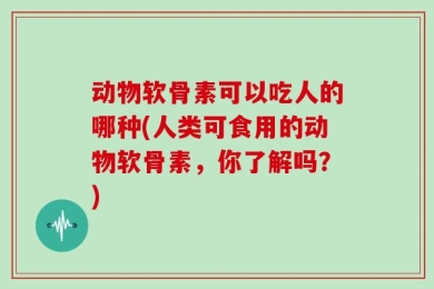 动物软骨素可以吃人的哪种(人类可食用的动物软骨素，你了解吗？)