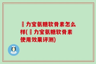 傦力宝氨糖软骨素怎么样(傦力宝氨糖软骨素使用效果评测)