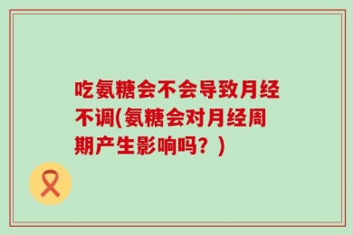 吃氨糖会不会导致月经不调(氨糖会对月经周期产生影响吗？)