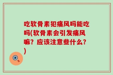 吃软骨素犯痛风吗能吃吗(软骨素会引发痛风嘛？应该注意些什么？)