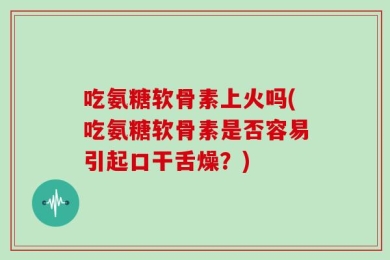 吃氨糖软骨素上火吗(吃氨糖软骨素是否容易引起口干舌燥？)