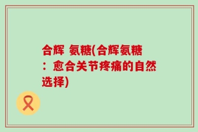 合辉 氨糖(合辉氨糖：愈合关节疼痛的自然选择)