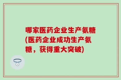 哪家医药企业生产氨糖(医药企业成功生产氨糖，获得重大突破)