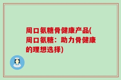 周口氨糖骨健康产品(周口氨糖：助力骨健康的理想选择)