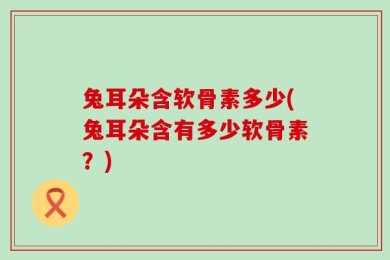 兔耳朵含软骨素多少(兔耳朵含有多少软骨素？)
