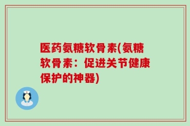医药氨糖软骨素(氨糖软骨素：促进关节健康保护的神器)