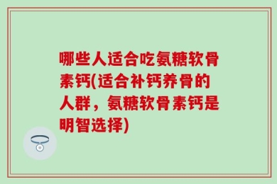 哪些人适合吃氨糖软骨素钙(适合补钙养骨的人群，氨糖软骨素钙是明智选择)