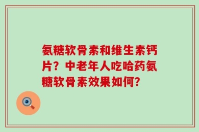 氨糖软骨素和维生素钙片？中老年人吃哈药氨糖软骨素效果如何？