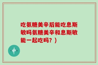 吃氨糖美辛后能吃息斯敏吗氨糖美辛和息斯敏能一起吃吗？)