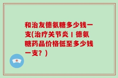 和治友德氨糖多少钱一支(治疗关节炎丨德氨糖药品价格低至多少钱一支？)