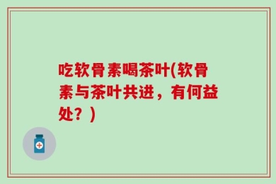 吃软骨素喝茶叶(软骨素与茶叶共进，有何益处？)