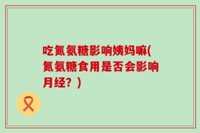 吃氮氨糖影响姨妈嘛(氮氨糖食用是否会影响月经？)