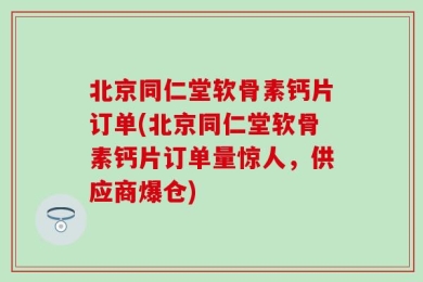 北京同仁堂软骨素钙片订单(北京同仁堂软骨素钙片订单量惊人，供应商爆仓)