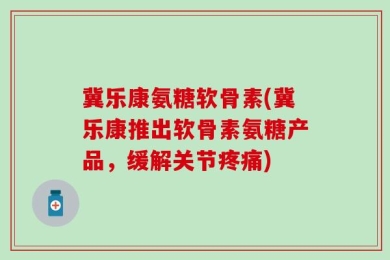 冀乐康氨糖软骨素(冀乐康推出软骨素氨糖产品，缓解关节疼痛)