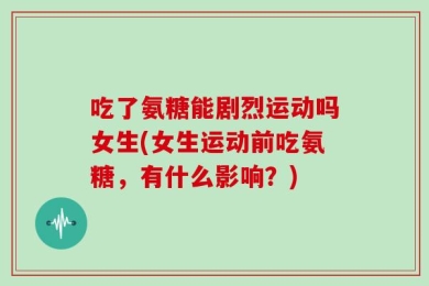 吃了氨糖能剧烈运动吗女生(女生运动前吃氨糖，有什么影响？)