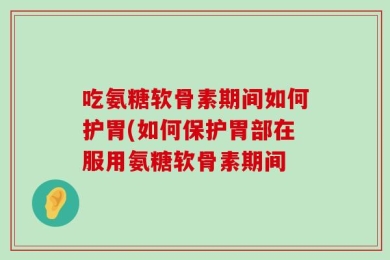 吃氨糖软骨素期间如何护胃(如何保护胃部在服用氨糖软骨素期间
