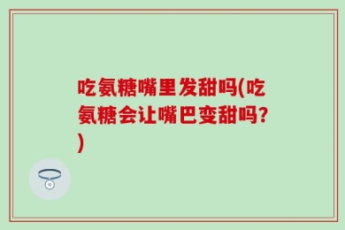 吃氨糖嘴里发甜吗(吃氨糖会让嘴巴变甜吗？)