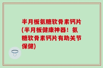 半月板氨糖软骨素钙片(半月板健康神器！氨糖软骨素钙片有助关节保健)