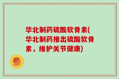 华北制药硫酸软骨素(华北制药推出硫酸软骨素，维护关节健康)