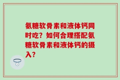 氨糖软骨素和液体钙同时吃？如何合理搭配氨糖软骨素和液体钙的摄入？