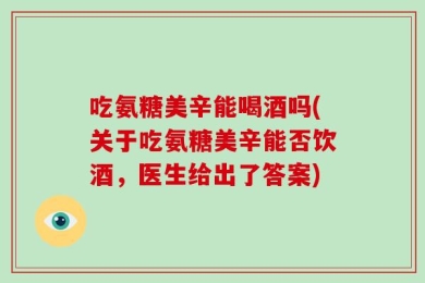 吃氨糖美辛能喝酒吗(关于吃氨糖美辛能否饮酒，医生给出了答案)