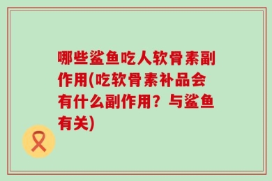哪些鲨鱼吃人软骨素副作用(吃软骨素补品会有什么副作用？与鲨鱼有关)
