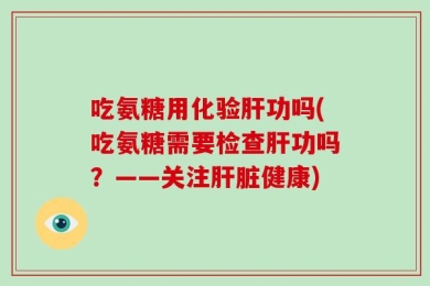 吃氨糖用化验肝功吗(吃氨糖需要检查肝功吗？——关注肝脏健康)