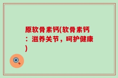 原软骨素钙(软骨素钙：滋养关节，呵护健康)