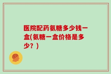 医院配药氨糖多少钱一盒(氨糖一盒价格是多少？)