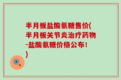 半月板盐酸氨糖售价(半月板关节炎治疗药物-盐酸氨糖价格公布！)